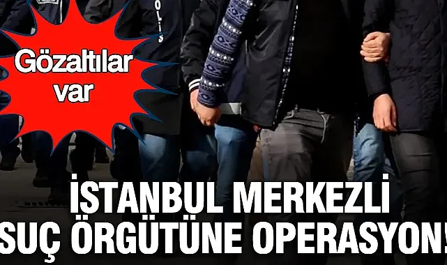İstanbul merkezli suç örgütüne operasyon: Gözaltılar var